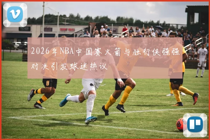 2026年NBA中国赛火箭与独行侠强强对决引发球迷热议
