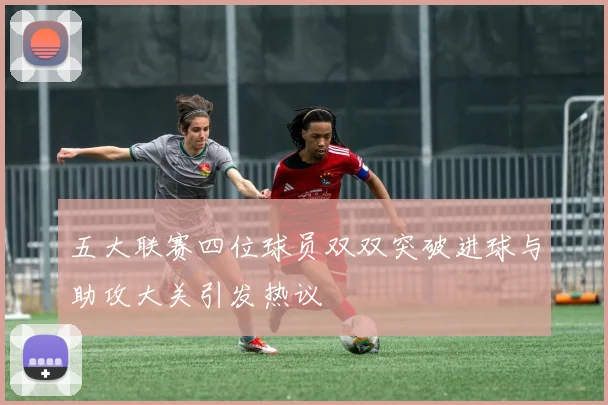 五大联赛四位球员双双突破进球与助攻大关引发热议