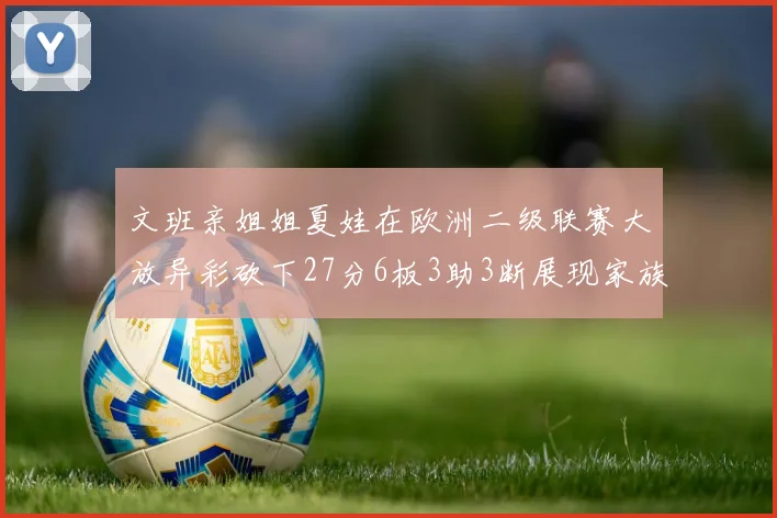 文班亲姐姐夏娃在欧洲二级联赛大放异彩砍下27分6板3助3断展现家族基因实力