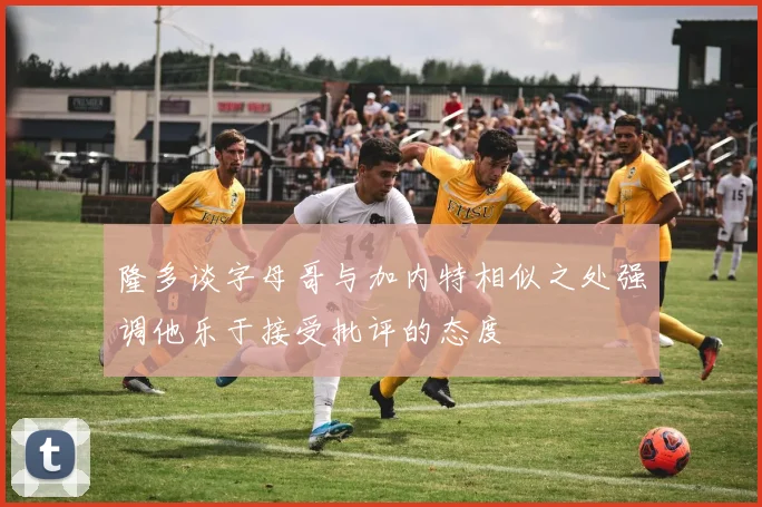 隆多谈字母哥与加内特相似之处强调他乐于接受批评的态度