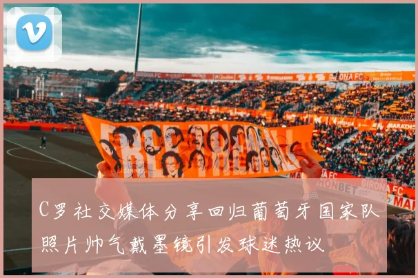 C罗社交媒体分享回归葡萄牙国家队照片帅气戴墨镜引发球迷热议