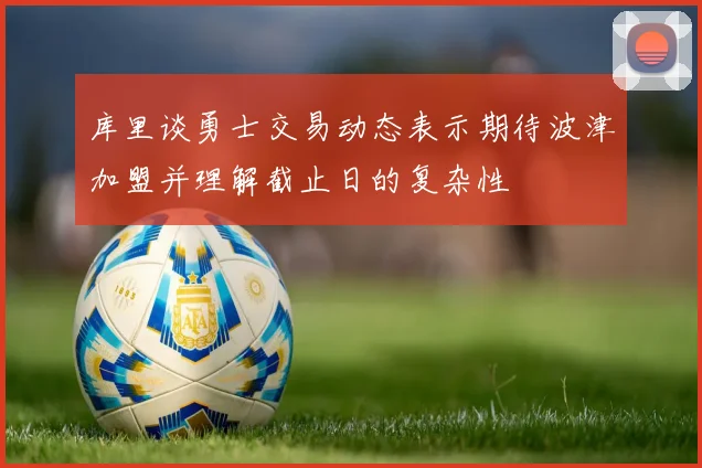 库里谈勇士交易动态表示期待波津加盟并理解截止日的复杂性