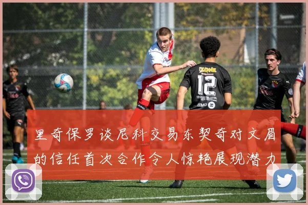 里奇保罗谈尼科交易东契奇对文眉的信任首次合作令人惊艳展现潜力