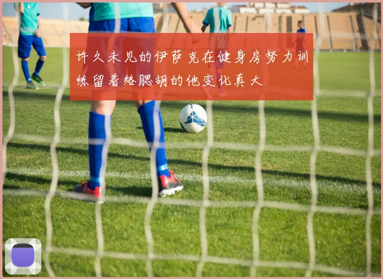 许久未见的伊萨克在健身房努力训练留着络腮胡的他变化真大